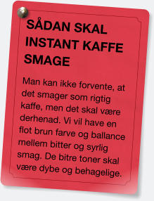 SÅDAN SKAL INSTANT KAFFE SMAGE Man kan ikke forvente, at det smager som rigtig kaffe, men det skal være derhenad. Vi vil have en flot brun farve og ballance mellem bitter og syrlig smag. De bitre toner skal være dybe og behagelige.