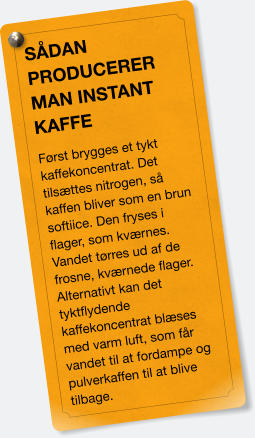 SÅDAN PRODUCERER MAN INSTANT KAFFE Først brygges et tykt kaffekoncentrat. Det tilsættes nitrogen, så kaffen bliver som en brun softiice. Den fryses i flager, som kværnes. Vandet tørres ud af de frosne, kværnede flager. Alternativt kan det tyktflydende kaffekoncentrat blæses med varm luft, som får vandet til at fordampe og pulverkaffen til at blive tilbage.