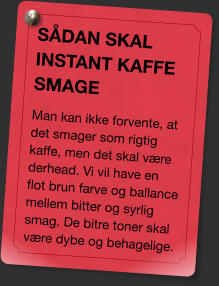 SÅDAN SKAL INSTANT KAFFE SMAGE Man kan ikke forvente, at det smager som rigtig kaffe, men det skal være derhead. Vi vil have en flot brun farve og ballance mellem bitter og syrlig smag. De bitre toner skal være dybe og behagelige.